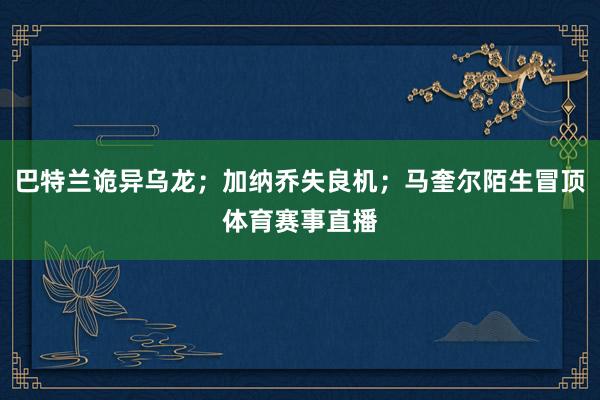 巴特兰诡异乌龙;加纳乔失良机;马奎尔陌生冒顶体育赛事直播