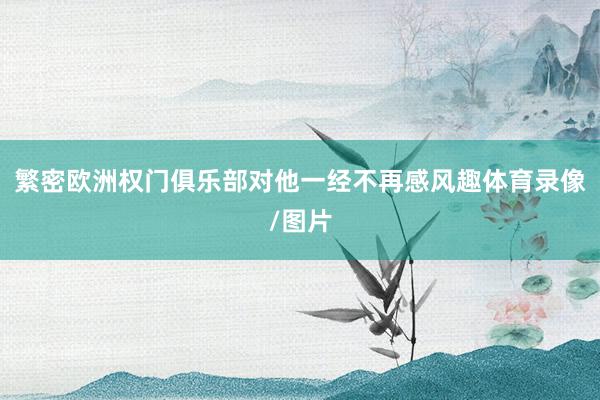 繁密欧洲权门俱乐部对他一经不再感风趣体育录像/图片