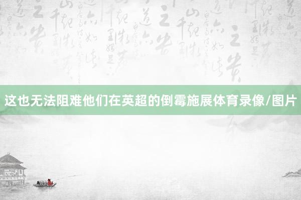 这也无法阻难他们在英超的倒霉施展体育录像/图片