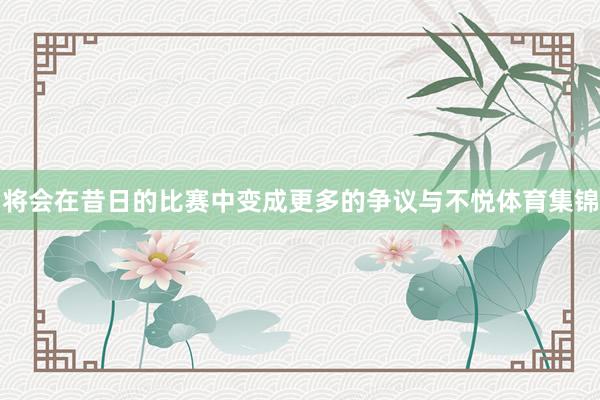 将会在昔日的比赛中变成更多的争议与不悦体育集锦