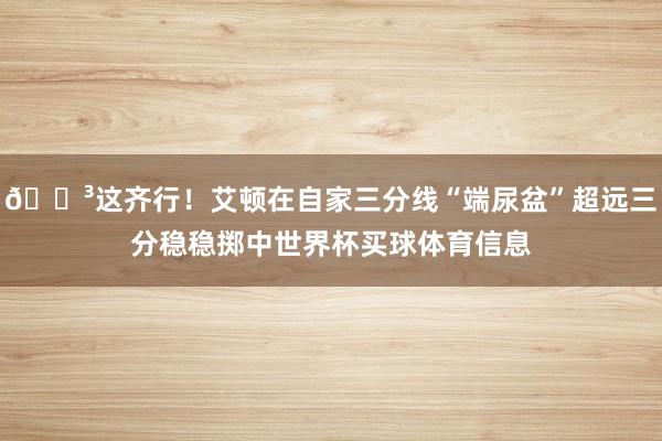😳这齐行！艾顿在自家三分线“端尿盆”超远三分稳稳掷中世界杯买球体育信息