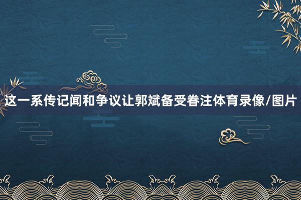 这一系传记闻和争议让郭斌备受眷注体育录像/图片