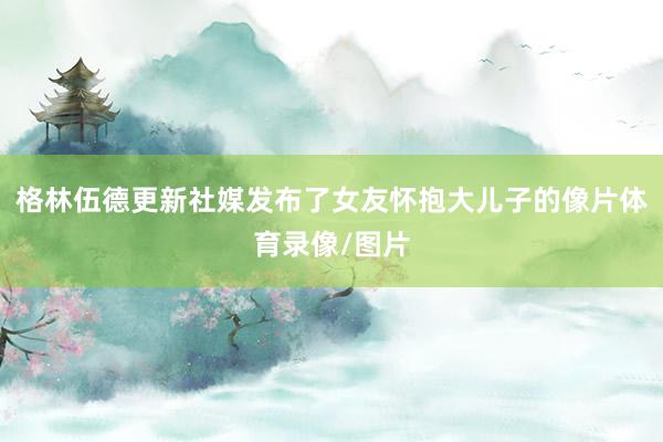 格林伍德更新社媒发布了女友怀抱大儿子的像片体育录像/图片