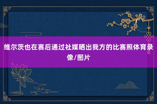 维尔茨也在赛后通过社媒晒出我方的比赛照体育录像/图片