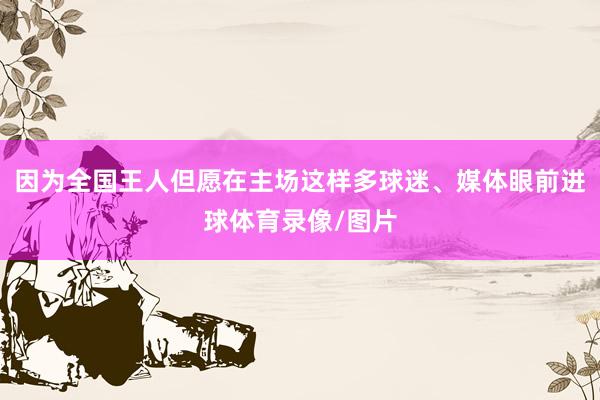因为全国王人但愿在主场这样多球迷、媒体眼前进球体育录像/图片