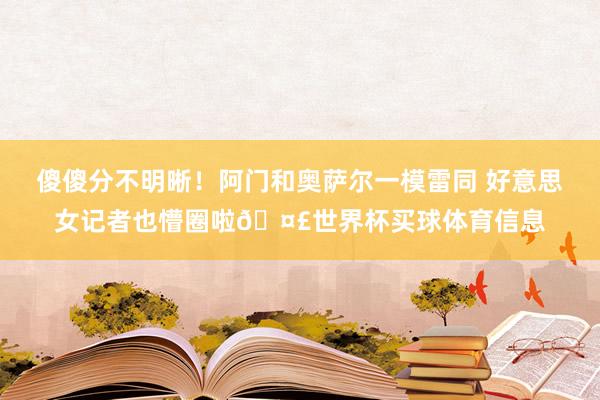 傻傻分不明晰！阿门和奥萨尔一模雷同 好意思女记者也懵圈啦🤣世界杯买球体育信息