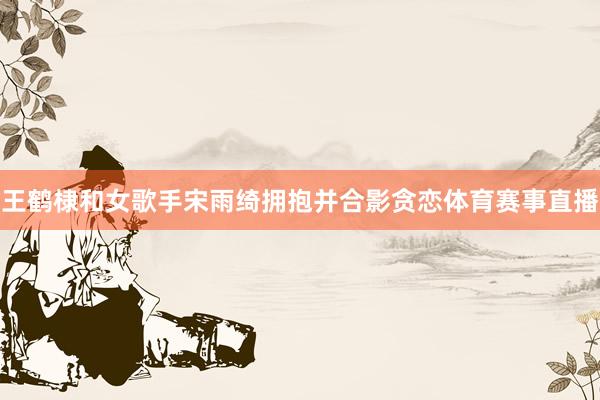 王鹤棣和女歌手宋雨绮拥抱并合影贪恋体育赛事直播