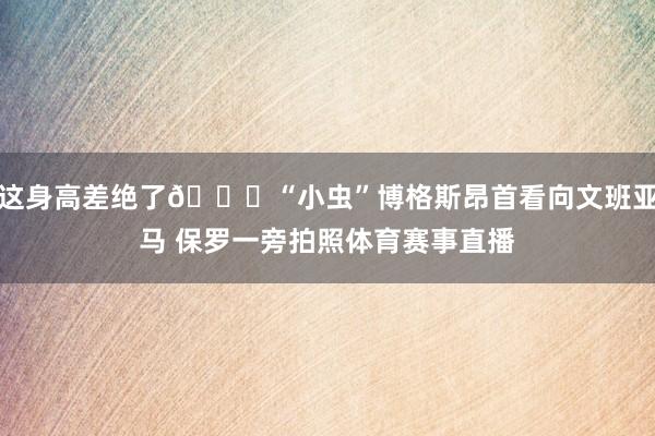 这身高差绝了😉“小虫”博格斯昂首看向文班亚马 保罗一旁拍照体育赛事直播