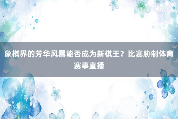 象棋界的芳华风暴能否成为新棋王？比赛胁制体育赛事直播