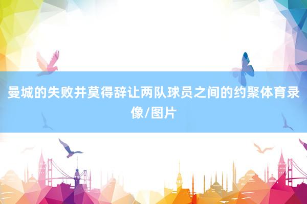 曼城的失败并莫得辞让两队球员之间的约聚体育录像/图片