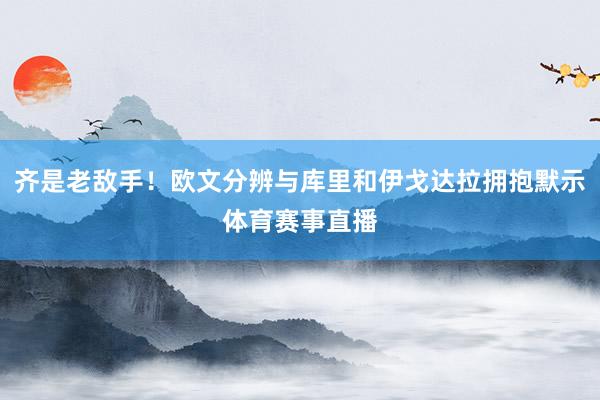 齐是老敌手！欧文分辨与库里和伊戈达拉拥抱默示体育赛事直播