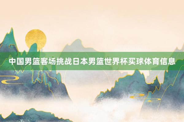 中国男篮客场挑战日本男篮世界杯买球体育信息