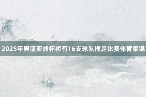 2025年男篮亚洲杯将有16支球队插足比赛体育集锦