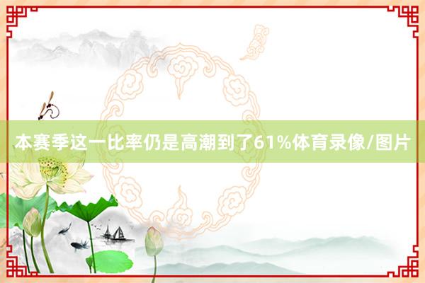 本赛季这一比率仍是高潮到了61%体育录像/图片
