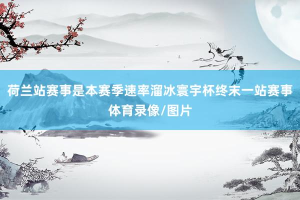 荷兰站赛事是本赛季速率溜冰寰宇杯终末一站赛事体育录像/图片