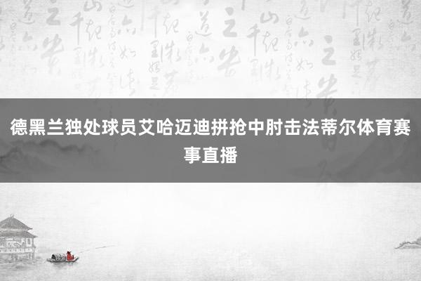 德黑兰独处球员艾哈迈迪拼抢中肘击法蒂尔体育赛事直播