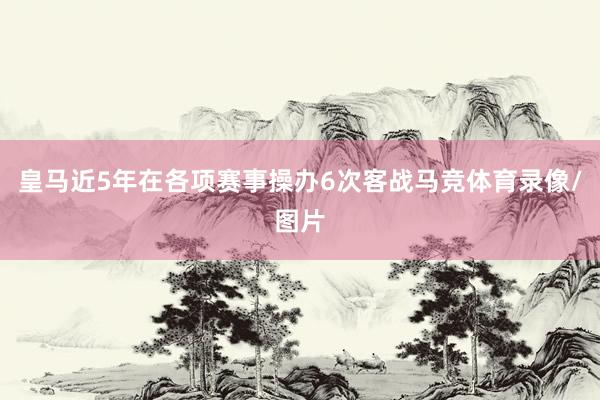 皇马近5年在各项赛事操办6次客战马竞体育录像/图片