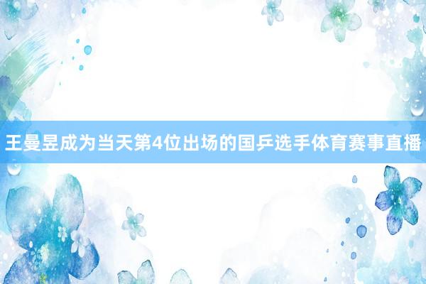王曼昱成为当天第4位出场的国乒选手体育赛事直播