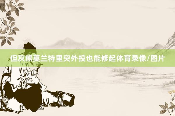 但灰熊莫兰特里突外投也能修起体育录像/图片