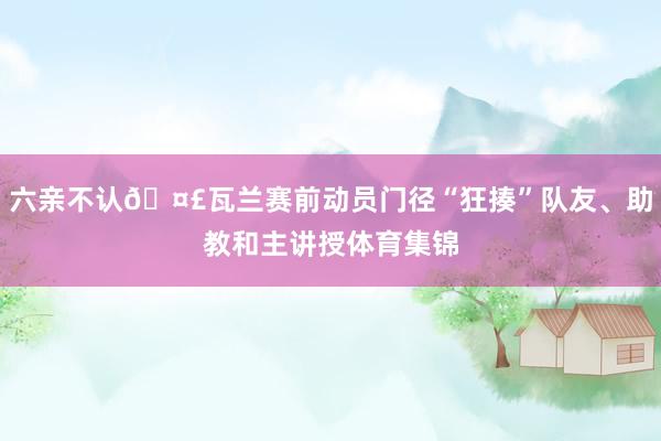 六亲不认🤣瓦兰赛前动员门径“狂揍”队友、助教和主讲授体育集锦