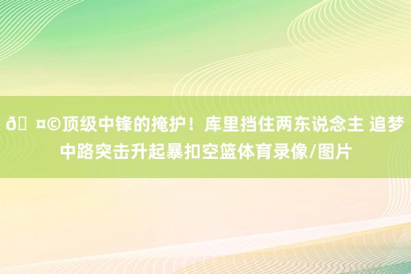 🤩顶级中锋的掩护！库里挡住两东说念主 追梦中路突击升起暴扣空篮体育录像/图片