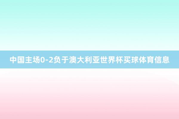 中国主场0-2负于澳大利亚世界杯买球体育信息