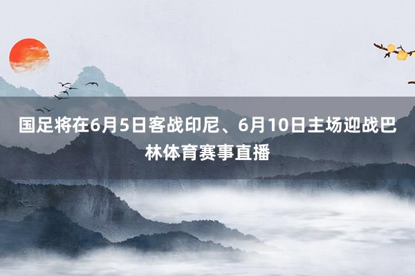 国足将在6月5日客战印尼、6月10日主场迎战巴林体育赛事直播
