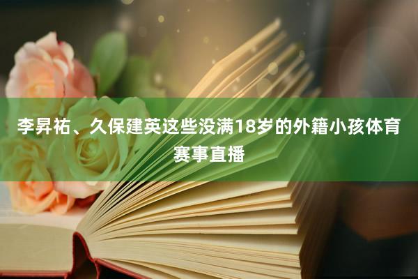 李昇祐、久保建英这些没满18岁的外籍小孩体育赛事直播