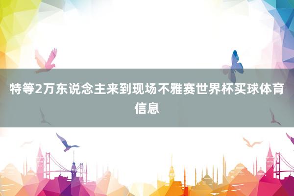 特等2万东说念主来到现场不雅赛世界杯买球体育信息