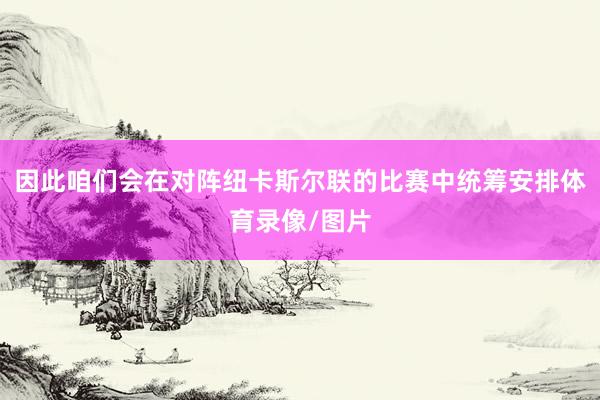 因此咱们会在对阵纽卡斯尔联的比赛中统筹安排体育录像/图片