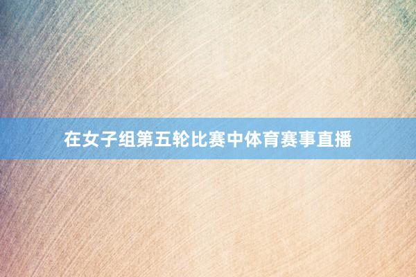 在女子组第五轮比赛中体育赛事直播