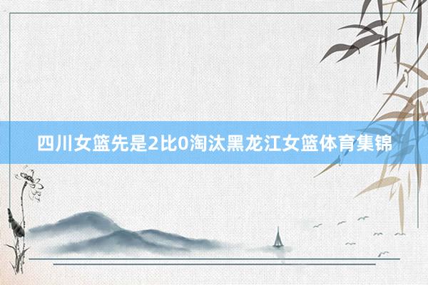 四川女篮先是2比0淘汰黑龙江女篮体育集锦