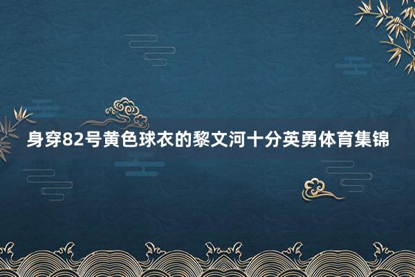 身穿82号黄色球衣的黎文河十分英勇体育集锦