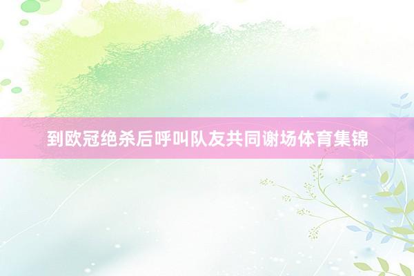 到欧冠绝杀后呼叫队友共同谢场体育集锦