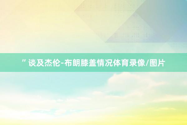 ”谈及杰伦-布朗膝盖情况体育录像/图片