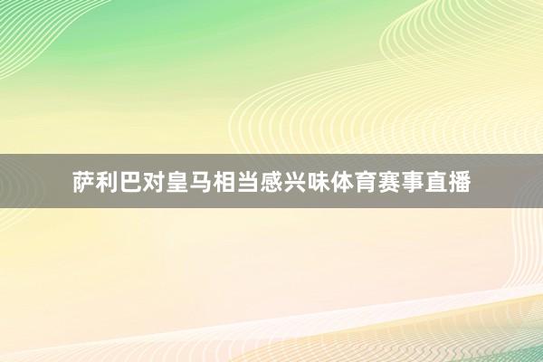 萨利巴对皇马相当感兴味体育赛事直播