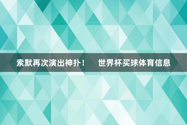 索默再次演出神扑！    世界杯买球体育信息
