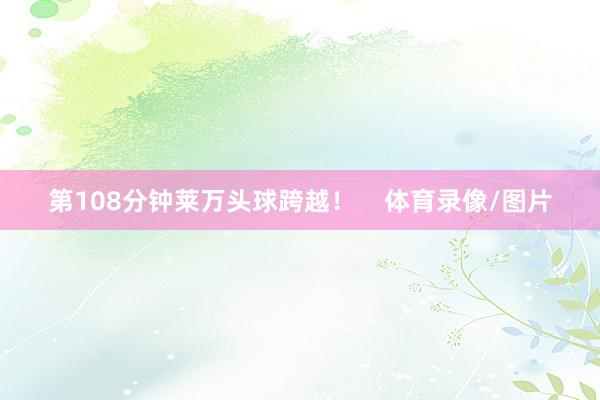 第108分钟莱万头球跨越！    体育录像/图片