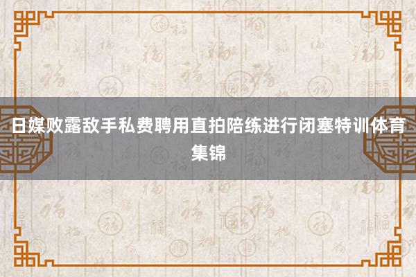 日媒败露敌手私费聘用直拍陪练进行闭塞特训体育集锦