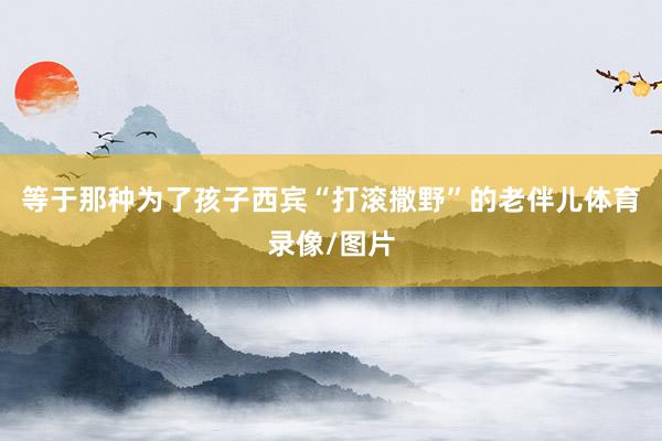 等于那种为了孩子西宾“打滚撒野”的老伴儿体育录像/图片