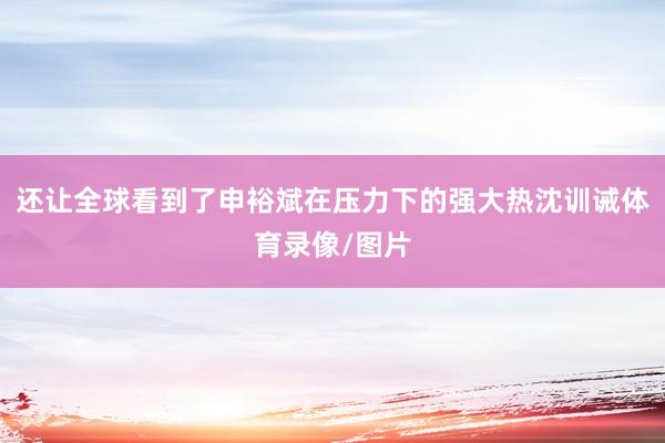 还让全球看到了申裕斌在压力下的强大热沈训诫体育录像/图片