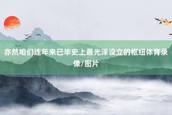 亦然咱们连年来已毕史上最光泽设立的枢纽体育录像/图片