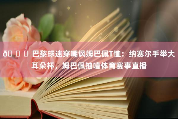 👀巴黎球迷穿嘲讽姆巴佩T恤：纳赛尔手举大耳朵杯，姆巴佩抽噎体育赛事直播