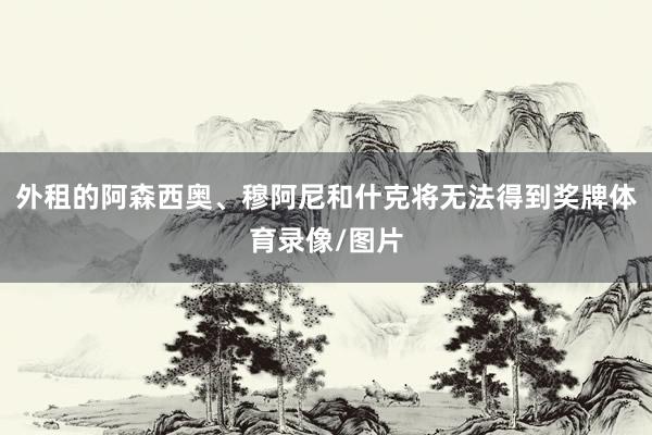 外租的阿森西奥、穆阿尼和什克将无法得到奖牌体育录像/图片