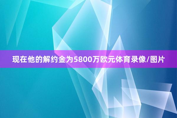 现在他的解约金为5800万欧元体育录像/图片