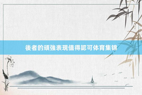 後者的頑強表現值得認可体育集锦