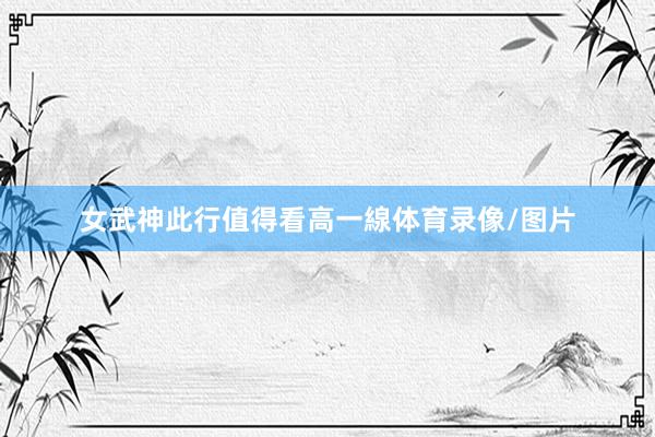 女武神此行值得看高一線体育录像/图片