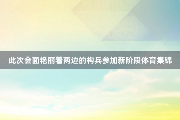 此次会面艳丽着两边的构兵参加新阶段体育集锦