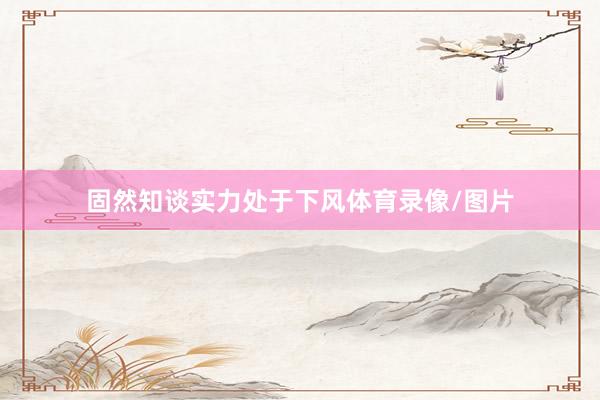 固然知谈实力处于下风体育录像/图片