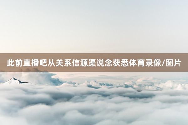 此前直播吧从关系信源渠说念获悉体育录像/图片